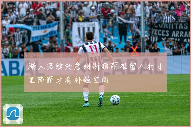 湖人若续约詹姆斯顶薪难留八村小里降薪才有补强空间
