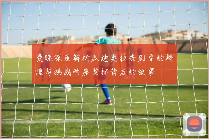 曼晚深度解析瓜迪奥拉告别季的辉煌与挑战两座奖杯背后的故事