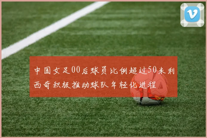 中国女足00后球员比例超过50米利西奇积极推动球队年轻化进程