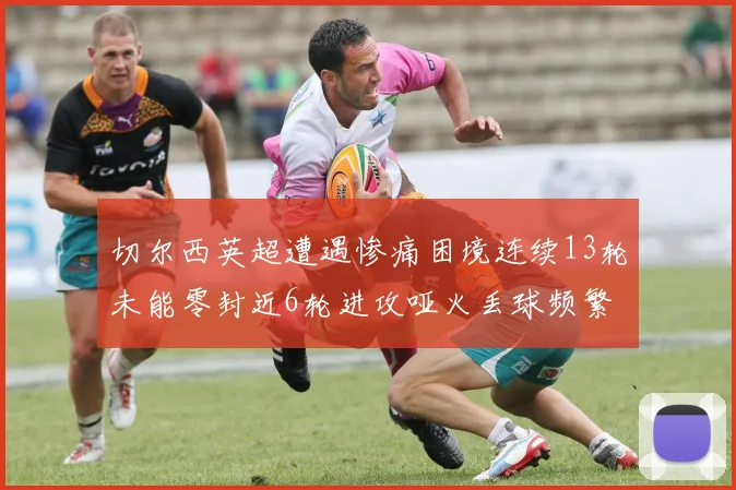 切尔西英超遭遇惨痛困境连续13轮未能零封近6轮进攻哑火丢球频繁