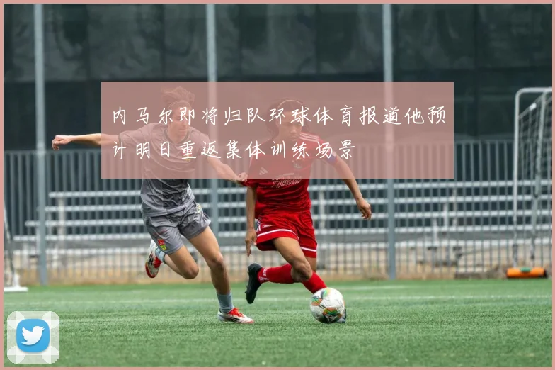 内马尔即将归队环球体育报道他预计明日重返集体训练场景