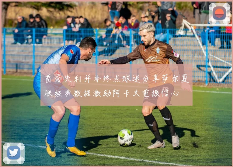 首秀失利并非终点球迷分享萨尔夏联经典数据激励阿卡夫重振信心