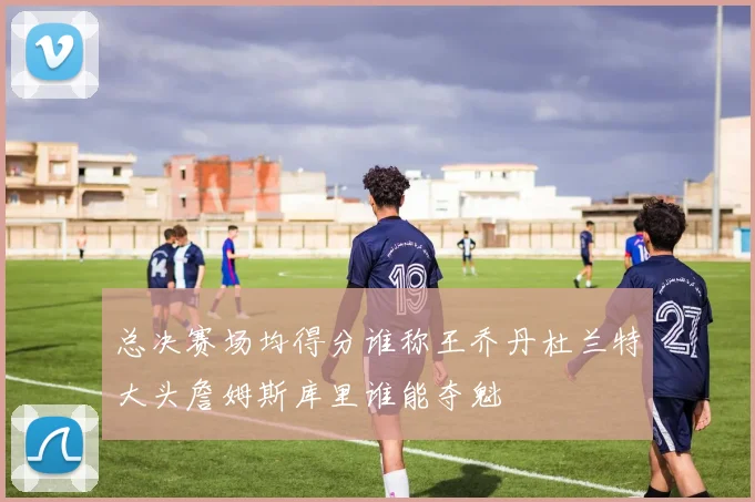 总决赛场均得分谁称王乔丹杜兰特大头詹姆斯库里谁能夺魁
