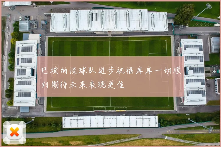 巴埃纳谈球队进步祝福库库一切顺利期待未来表现更佳