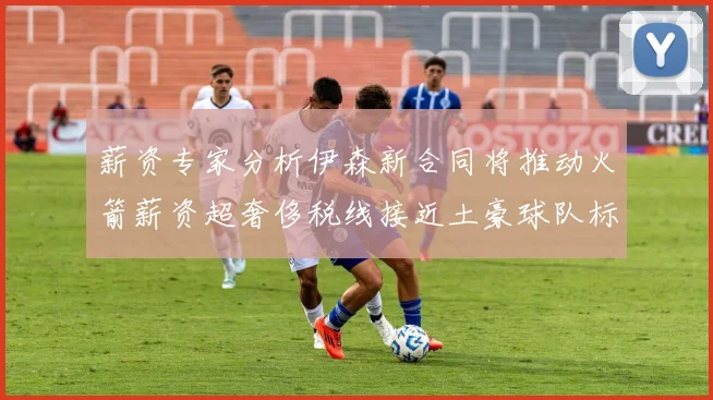 薪资专家分析伊森新合同将推动火箭薪资超奢侈税线接近土豪球队标准