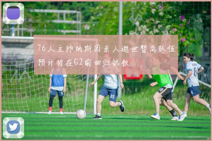 76人主帅纳斯因亲人逝世暂离队伍预计将在G2前回归执教