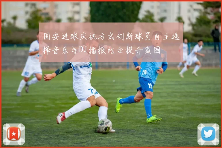 国安进球庆祝方式创新球员自主选择音乐与DJ播报结合提升氛围