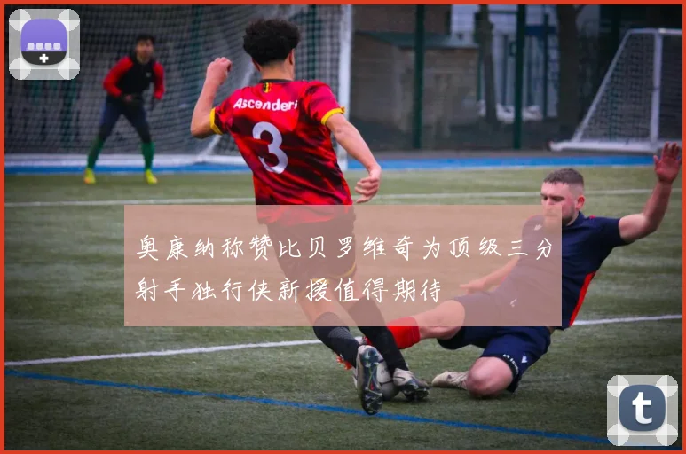 奥康纳称赞比贝罗维奇为顶级三分射手独行侠新援值得期待