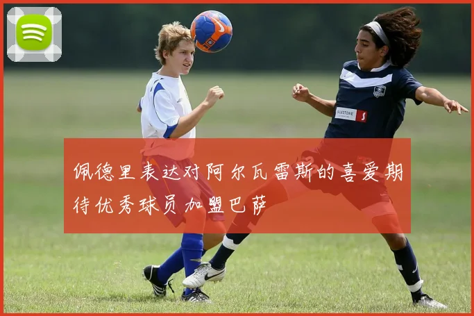 佩德里表达对阿尔瓦雷斯的喜爱期待优秀球员加盟巴萨