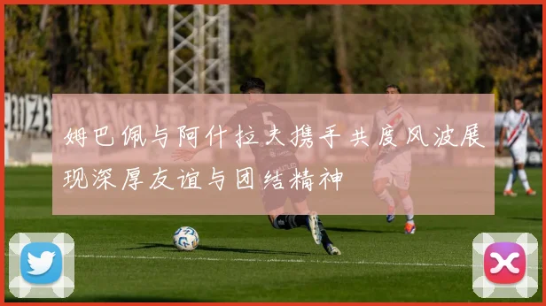 姆巴佩与阿什拉夫携手共度风波展现深厚友谊与团结精神