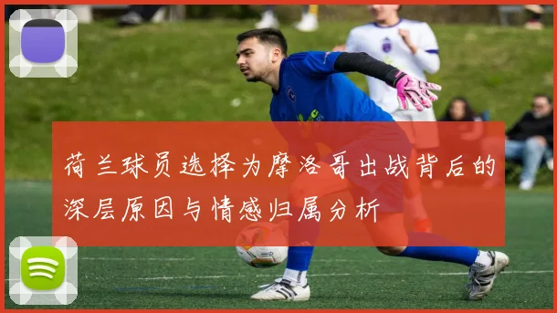 荷兰球员选择为摩洛哥出战背后的深层原因与情感归属分析