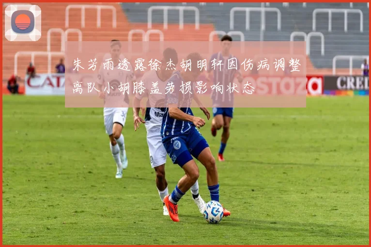 朱芳雨透露徐杰胡明轩因伤病调整离队小胡膝盖劳损影响状态