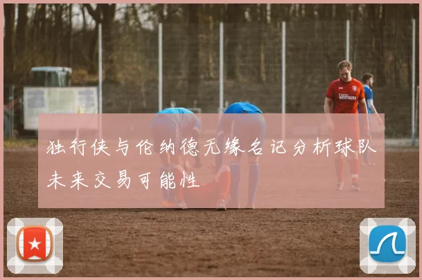 独行侠与伦纳德无缘名记分析球队未来交易可能性