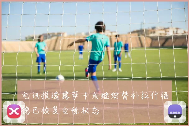 电讯报透露萨卡或继续替补拉什福德已恢复合练状态